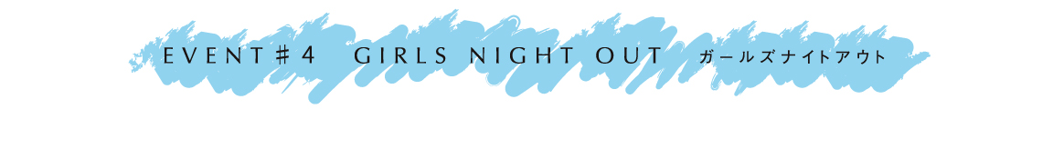 EVENT # 4 GIRLS NIGHT OUT ガールズナイトアウト